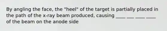 By angling the face, the "heel" of the target is partially placed in the path of the x-ray beam produced, causing ____ ___ ____ ____ of the beam on the anode side