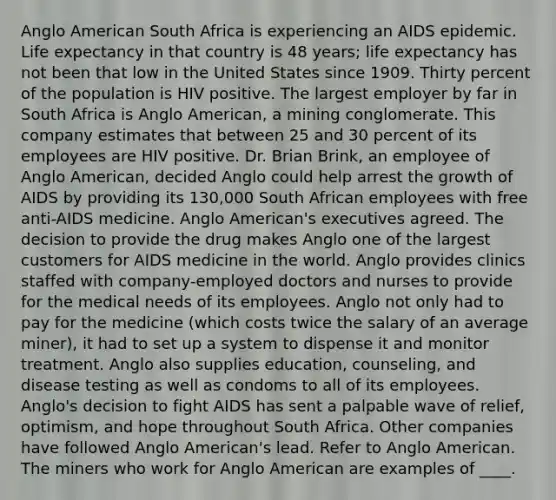 Anglo American South Africa is experiencing an AIDS epidemic. Life expectancy in that country is 48 years; life expectancy has not been that low in the United States since 1909. Thirty percent of the population is HIV positive. The largest employer by far in South Africa is Anglo American, a mining conglomerate. This company estimates that between 25 and 30 percent of its employees are HIV positive. Dr. Brian Brink, an employee of Anglo American, decided Anglo could help arrest the growth of AIDS by providing its 130,000 South African employees with free anti-AIDS medicine. Anglo American's executives agreed. The decision to provide the drug makes Anglo one of the largest customers for AIDS medicine in the world. Anglo provides clinics staffed with company-employed doctors and nurses to provide for the medical needs of its employees. Anglo not only had to pay for the medicine (which costs twice the salary of an average miner), it had to set up a system to dispense it and monitor treatment. Anglo also supplies education, counseling, and disease testing as well as condoms to all of its employees. Anglo's decision to fight AIDS has sent a palpable wave of relief, optimism, and hope throughout South Africa. Other companies have followed Anglo American's lead. Refer to Anglo American. The miners who work for Anglo American are examples of ____.