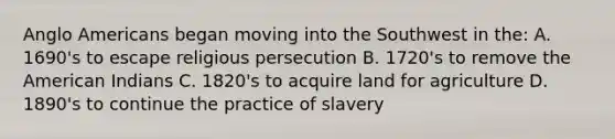 Anglo Americans began moving into the Southwest in the: A. 1690's to escape religious persecution B. 1720's to remove the American Indians C. 1820's to acquire land for agriculture D. 1890's to continue the practice of slavery