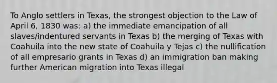 To Anglo settlers in Texas, the strongest objection to the Law of April 6, 1830 was: a) the immediate emancipation of all slaves/indentured servants in Texas b) the merging of Texas with Coahuila into the new state of Coahuila y Tejas c) the nullification of all empresario grants in Texas d) an immigration ban making further American migration into Texas illegal