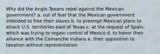 Why did the Anglo Texans rebel against the Mexican government? a. out of fear that the Mexican government intended to free their slaves b. to preempt Mexican plans to attack U.S. territories east of Texas c. at the request of Spain, which was trying to regain control of Mexico d. to honor their alliance with the Comanche Indians e. their opposition to taxation without representation