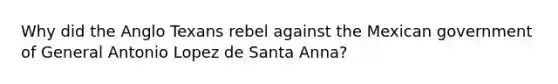 Why did the Anglo Texans rebel against the Mexican government of General Antonio Lopez de Santa Anna?