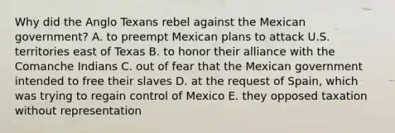 Why did the Anglo Texans rebel against the Mexican government? A. to preempt Mexican plans to attack U.S. territories east of Texas B. to honor their alliance with the Comanche Indians C. out of fear that the Mexican government intended to free their slaves D. at the request of Spain, which was trying to regain control of Mexico E. they opposed taxation without representation