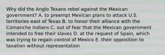 Why did the Anglo Texans rebel against the Mexican government? A. to preempt Mexican plans to attack U.S. territories east of Texas B. to honor their alliance with the Comanche Indians C. out of fear that the Mexican government intended to free their slaves D. at the request of Spain, which was trying to regain control of Mexico E. their opposition to taxation without representation