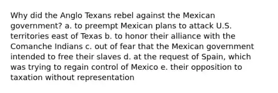 Why did the Anglo Texans rebel against the Mexican government? a. to preempt Mexican plans to attack U.S. territories east of Texas b. to honor their alliance with the Comanche Indians c. out of fear that the Mexican government intended to free their slaves d. at the request of Spain, which was trying to regain control of Mexico e. their opposition to taxation without representation