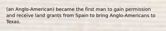 (an Anglo-American) became the first man to gain permission and receive land grants from Spain to bring Anglo-Americans to Texas.