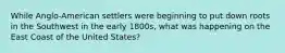 While Anglo-American settlers were beginning to put down roots in the Southwest in the early 1800s, what was happening on the East Coast of the United States?