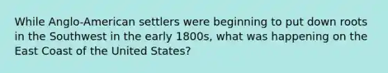 While Anglo-American settlers were beginning to put down roots in the Southwest in the early 1800s, what was happening on the East Coast of the United States?