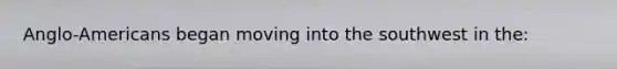 Anglo-Americans began moving into the southwest in the: