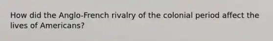 How did the Anglo-French rivalry of the colonial period affect the lives of Americans?