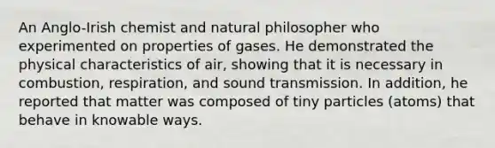 An Anglo-Irish chemist and natural philosopher who experimented on properties of gases. He demonstrated the physical characteristics of air, showing that it is necessary in combustion, respiration, and sound transmission. In addition, he reported that matter was composed of tiny particles (atoms) that behave in knowable ways.