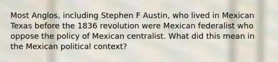 Most Anglos, including Stephen F Austin, who lived in Mexican Texas before the 1836 revolution were Mexican federalist who oppose the policy of Mexican centralist. What did this mean in the Mexican political context?