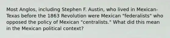 Most Anglos, including Stephen F. Austin, who lived in Mexican-Texas before the 1863 Revolution were Mexican "federalists" who opposed the policy of Mexican "centralists." What did this mean in the Mexican political context?