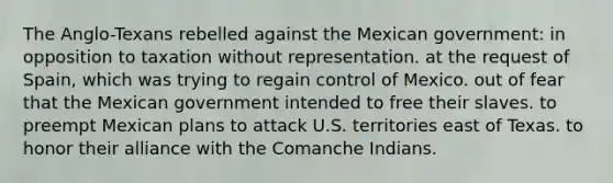 The Anglo-Texans rebelled against the Mexican government: in opposition to taxation without representation. at the request of Spain, which was trying to regain control of Mexico. out of fear that the Mexican government intended to free their slaves. to preempt Mexican plans to attack U.S. territories east of Texas. to honor their alliance with the Comanche Indians.