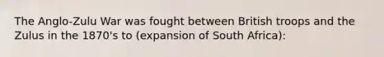 The Anglo-Zulu War was fought between British troops and the Zulus in the 1870's to (expansion of South Africa):