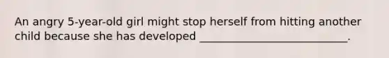 An angry 5-year-old girl might stop herself from hitting another child because she has developed ___________________________.