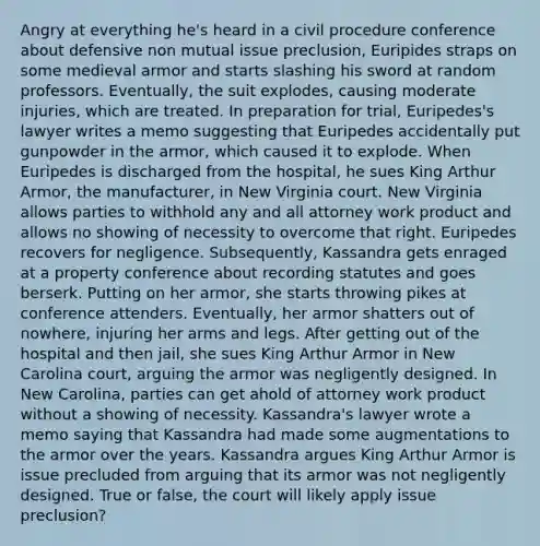 Angry at everything he's heard in a civil procedure conference about defensive non mutual issue preclusion, Euripides straps on some medieval armor and starts slashing his sword at random professors. Eventually, the suit explodes, causing moderate injuries, which are treated. In preparation for trial, Euripedes's lawyer writes a memo suggesting that Euripedes accidentally put gunpowder in the armor, which caused it to explode. When Euripedes is discharged from the hospital, he sues King Arthur Armor, the manufacturer, in New Virginia court. New Virginia allows parties to withhold any and all attorney work product and allows no showing of necessity to overcome that right. Euripedes recovers for negligence. Subsequently, Kassandra gets enraged at a property conference about recording statutes and goes berserk. Putting on her armor, she starts throwing pikes at conference attenders. Eventually, her armor shatters out of nowhere, injuring her arms and legs. After getting out of the hospital and then jail, she sues King Arthur Armor in New Carolina court, arguing the armor was negligently designed. In New Carolina, parties can get ahold of attorney work product without a showing of necessity. Kassandra's lawyer wrote a memo saying that Kassandra had made some augmentations to the armor over the years. Kassandra argues King Arthur Armor is issue precluded from arguing that its armor was not negligently designed. True or false, the court will likely apply issue preclusion?