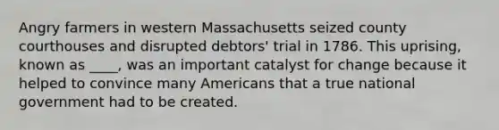 Angry farmers in western Massachusetts seized county courthouses and disrupted debtors' trial in 1786. This uprising, known as ____, was an important catalyst for change because it helped to convince many Americans that a true national government had to be created.