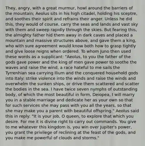 They, angry, with a great murmur, howl around the barriers of the mountain; Aeolus sits in his high citadel, holding his sceptre, and soothes their spirit and refrains their anger. Unless he did this, they would of course, carry the seas and lands and vast sky with them and sweep rapidly through the skies. But fearing this, the almighty father hid them away in dark caves and placed a mountain and massive structures above, and gave them a king, who with sure agreement would know both how to grasp tightly and give loose reigns when ordered. To whom Juno then used these words as a supplicant: "Aeolus, to you the father of the gods gave power and the king of men gave power to soothe the waves and raise the wind, a race hateful to me sails the Tyrrenhian sea carrying Ilium and the conquered household gods into Italy: strike violence into the winds and raise the winds and overwhelm the sunken ships, or drive them scattered and scatter the bodies in the sea. I have twice seven nymphs of outstanding body, of which the most beautiful in form, Deiopea, I will marry you in a stable marriage and dedicate her as your own so that for such services she may pass with you all the years, so that she may make you a parent with beautiful offspring." Aeolus said this in reply: "It is your job, O queen, to explore that which you desire. For me it is divine right to carry out commands. You give to me whatever this kingdom is, you win over Jupiter's power, you grant the privilege of reclining at the feast of the gods, and you make me powerful of clouds and storms."