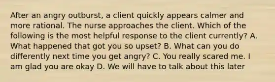 After an angry outburst, a client quickly appears calmer and more rational. The nurse approaches the client. Which of the following is the most helpful response to the client currently? A. What happened that got you so upset? B. What can you do differently next time you get angry? C. You really scared me. I am glad you are okay D. We will have to talk about this later