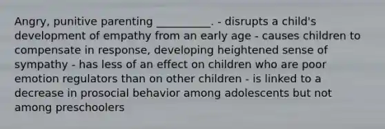 Angry, punitive parenting __________. - disrupts a child's development of empathy from an early age - causes children to compensate in response, developing heightened sense of sympathy - has less of an effect on children who are poor emotion regulators than on other children - is linked to a decrease in prosocial behavior among adolescents but not among preschoolers