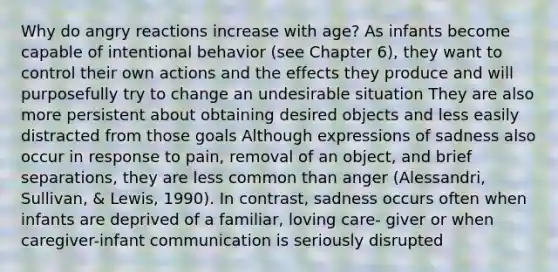 Why do angry reactions increase with age? As infants become capable of intentional behavior (see Chapter 6), they want to control their own actions and the effects they produce and will purposefully try to change an undesirable situation They are also more persistent about obtaining desired objects and less easily distracted from those goals Although expressions of sadness also occur in response to pain, removal of an object, and brief separations, they are less common than anger (Alessandri, Sullivan, & Lewis, 1990). In contrast, sadness occurs often when infants are deprived of a familiar, loving care- giver or when caregiver-infant communication is seriously disrupted