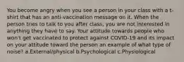 You become angry when you see a person in your class with a t-shirt that has an anti-vaccination message on it. When the person tries to talk to you after class, you are not interested in anything they have to say. Your attitude towards people who won't get vaccinated to protect against COVID-19 and its impact on your attitude toward the person an example of what type of noise? a.External/physical b.Psychological c.Physiological