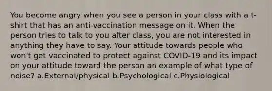 You become angry when you see a person in your class with a t-shirt that has an anti-vaccination message on it. When the person tries to talk to you after class, you are not interested in anything they have to say. Your attitude towards people who won't get vaccinated to protect against COVID-19 and its impact on your attitude toward the person an example of what type of noise? a.External/physical b.Psychological c.Physiological