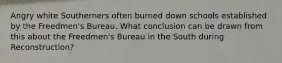 Angry white Southerners often burned down schools established by the Freedmen's Bureau. What conclusion can be drawn from this about the Freedmen's Bureau in the South during Reconstruction?