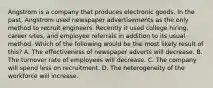 Angstrom is a company that produces electronic goods. In the past, Angstrom used newspaper advertisements as the only method to recruit engineers. Recently it used college hiring, career sites, and employee referrals in addition to its usual method. Which of the following would be the most likely result of this? A. The effectiveness of newspaper adverts will decrease. B. The turnover rate of employees will decrease. C. The company will spend less on recruitment. D. The heterogeneity of the workforce will increase.