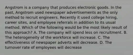 Angstrom is a company that produces electronic goods. In the past, Angstrom used newspaper advertisements as the only method to recruit engineers. Recently it used college hiring, career sites, and employee referrals in addition to its usual method. Which of the following would be the most likely result of this approach? A. The company will spend less on recruitment. B. The heterogeneity of the workforce will increase. C. The effectiveness of newspaper adverts will decrease. D. The turnover rate of employees will decrease