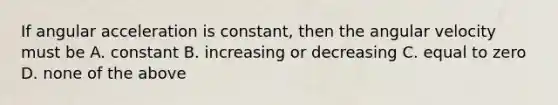 If angular acceleration is constant, then the angular velocity must be A. constant B. increasing or decreasing C. equal to zero D. none of the above