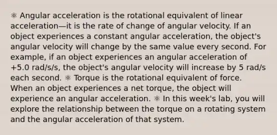 ⚛ Angular acceleration is the rotational equivalent of linear acceleration—it is the rate of change of angular velocity. If an object experiences a constant angular acceleration, the object's angular velocity will change by the same value every second. For example, if an object experiences an angular acceleration of +5.0 rad/s/s, the object's angular velocity will increase by 5 rad/s each second. ⚛ Torque is the rotational equivalent of force. When an object experiences a net torque, the object will experience an angular acceleration. ⚛ In this week's lab, you will explore the relationship between the torque on a rotating system and the angular acceleration of that system.