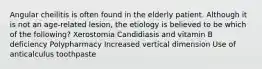 Angular cheilitis is often found in the elderly patient. Although it is not an age-related lesion, the etiology is believed to be which of the following? Xerostomia Candidiasis and vitamin B deficiency Polypharmacy Increased vertical dimension Use of anticalculus toothpaste