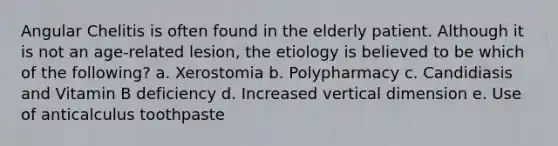 Angular Chelitis is often found in the elderly patient. Although it is not an age-related lesion, the etiology is believed to be which of the following? a. Xerostomia b. Polypharmacy c. Candidiasis and Vitamin B deficiency d. Increased vertical dimension e. Use of anticalculus toothpaste