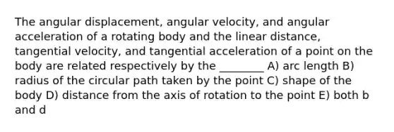 The angular displacement, angular velocity, and angular acceleration of a rotating body and the linear distance, tangential velocity, and tangential acceleration of a point on the body are related respectively by the ________ A) <a href='https://www.questionai.com/knowledge/keAqYCVGMp-arc-length' class='anchor-knowledge'>arc length</a> B) radius of the circular path taken by the point C) shape of the body D) distance from the axis of rotation to the point E) both b and d