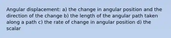 Angular displacement: a) the change in angular position and the direction of the change b) the length of the angular path taken along a path c) the rate of change in angular position d) the scalar