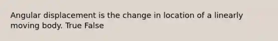 Angular displacement is the change in location of a linearly moving body. True False