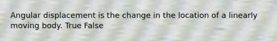 Angular displacement is the change in the location of a linearly moving body. True False