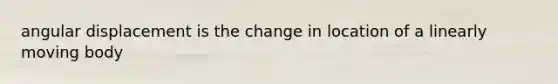 angular displacement is the change in location of a linearly moving body