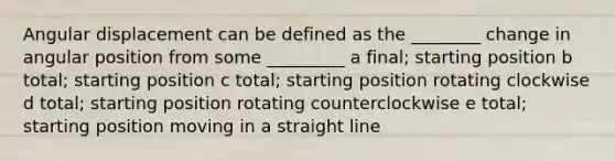 Angular displacement can be defined as the ________ change in angular position from some _________ a final; starting position b total; starting position c total; starting position rotating clockwise d total; starting position rotating counterclockwise e total; starting position moving in a straight line