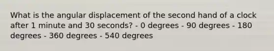 What is the angular displacement of the second hand of a clock after 1 minute and 30 seconds? - 0 degrees - 90 degrees - 180 degrees - 360 degrees - 540 degrees