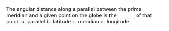 The angular distance along a parallel between the prime meridian and a given point on the globe is the _______ of that point. a. parallel b. latitude c. meridian d. longitude