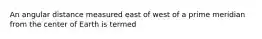 An angular distance measured east of west of a prime meridian from the center of Earth is termed