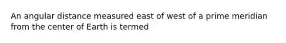 An angular distance measured east of west of a prime meridian from the center of Earth is termed