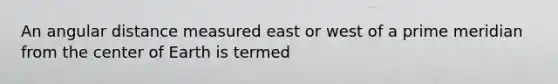 An angular distance measured east or west of a prime meridian from the center of Earth is termed