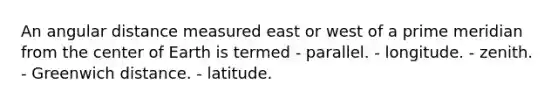 An angular distance measured east or west of a prime meridian from the center of Earth is termed - parallel. - longitude. - zenith. - Greenwich distance. - latitude.