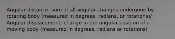 Angular distance: sum of all angular changes undergone by rotating body (measured in degrees, radians, or rotations)/ Angular displacement: change in the angular position of a moving body (measured in degrees, radians or rotations)