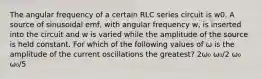 The angular frequency of a certain RLC series circuit is w0. A source of sinusoidal emf, with angular frequency w, is inserted into the circuit and w is varied while the amplitude of the source is held constant. For which of the following values of ω is the amplitude of the current oscillations the greatest? 2ω₀ ω₀/2 ω₀ ω₀/5