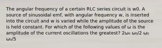 The angular frequency of a certain RLC series circuit is w0. A source of sinusoidal emf, with angular frequency w, is inserted into the circuit and w is varied while the amplitude of the source is held constant. For which of the following values of ω is the amplitude of the current oscillations the greatest? 2ω₀ ω₀/2 ω₀ ω₀/5